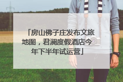 房山佛子庄发布文旅地图，君澜度假酒店今年下半年试运营